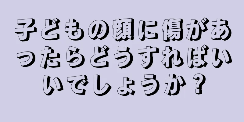 子どもの顔に傷があったらどうすればいいでしょうか？
