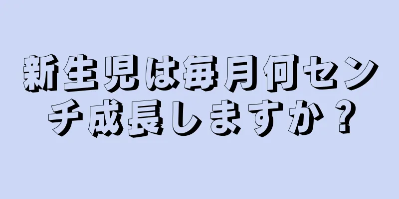 新生児は毎月何センチ成長しますか？