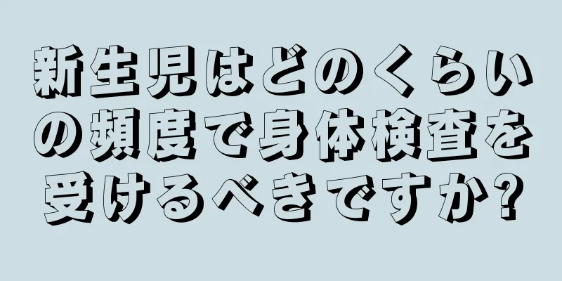 新生児はどのくらいの頻度で身体検査を受けるべきですか?