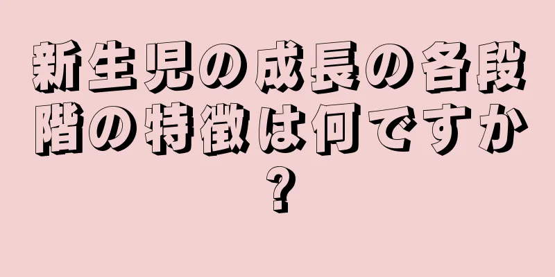 新生児の成長の各段階の特徴は何ですか?