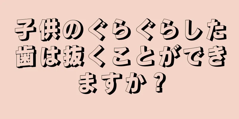 子供のぐらぐらした歯は抜くことができますか？