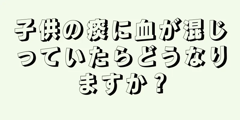 子供の痰に血が混じっていたらどうなりますか？