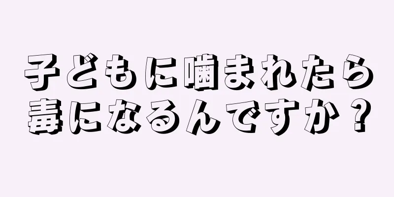 子どもに噛まれたら毒になるんですか？