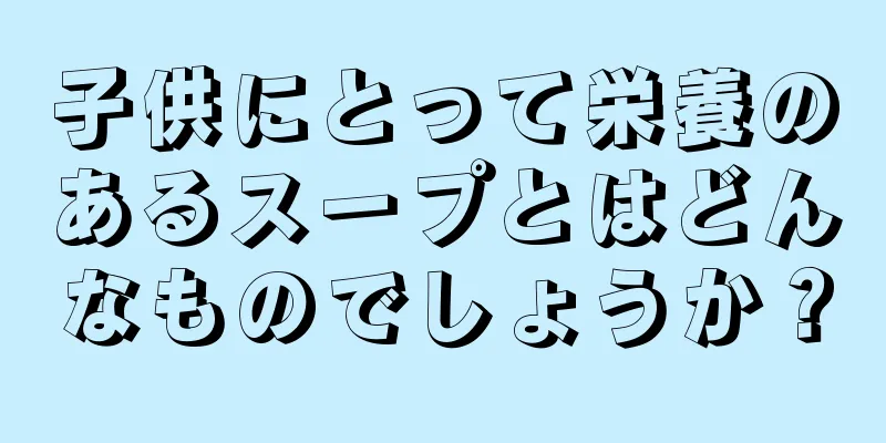 子供にとって栄養のあるスープとはどんなものでしょうか？