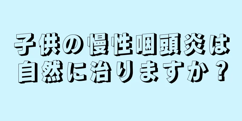 子供の慢性咽頭炎は自然に治りますか？