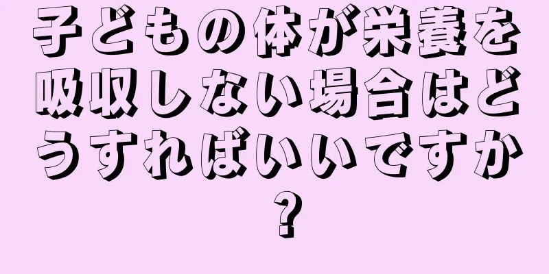 子どもの体が栄養を吸収しない場合はどうすればいいですか？