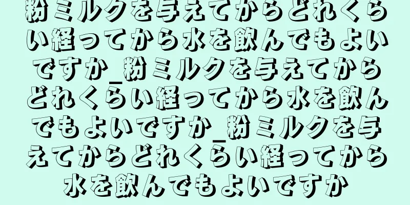 粉ミルクを与えてからどれくらい経ってから水を飲んでもよいですか_粉ミルクを与えてからどれくらい経ってから水を飲んでもよいですか_粉ミルクを与えてからどれくらい経ってから水を飲んでもよいですか
