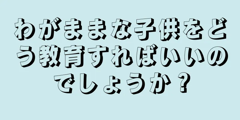 わがままな子供をどう教育すればいいのでしょうか？