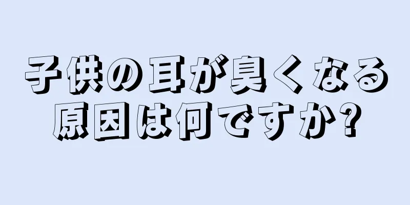 子供の耳が臭くなる原因は何ですか?