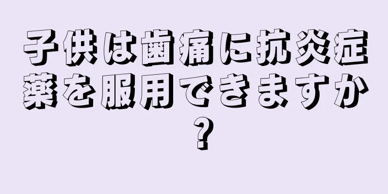 子供は歯痛に抗炎症薬を服用できますか？