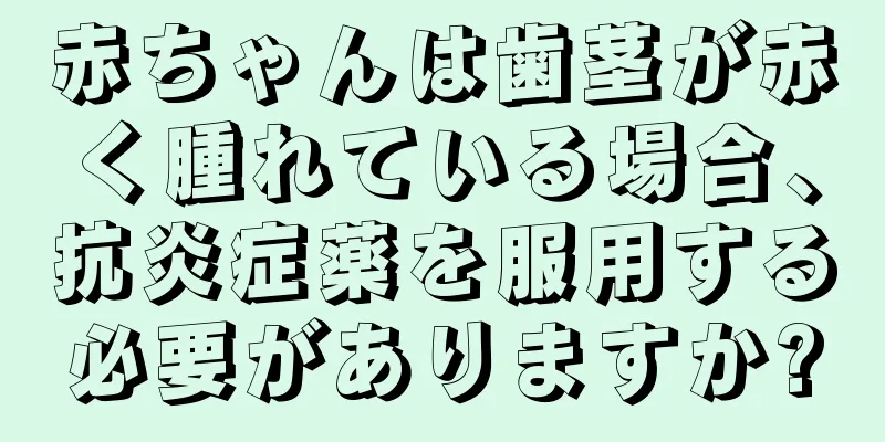 赤ちゃんは歯茎が赤く腫れている場合、抗炎症薬を服用する必要がありますか?