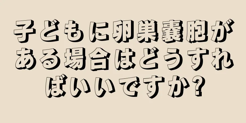 子どもに卵巣嚢胞がある場合はどうすればいいですか?