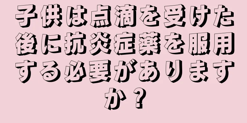 子供は点滴を受けた後に抗炎症薬を服用する必要がありますか？