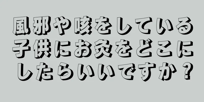 風邪や咳をしている子供にお灸をどこにしたらいいですか？