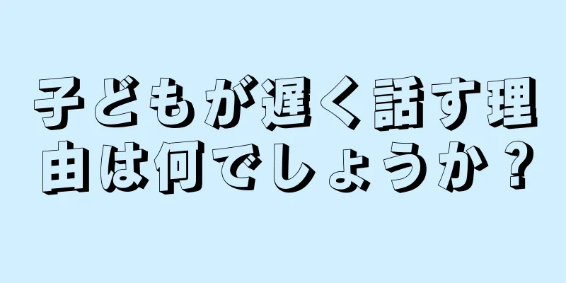子どもが遅く話す理由は何でしょうか？