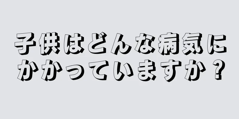 子供はどんな病気にかかっていますか？