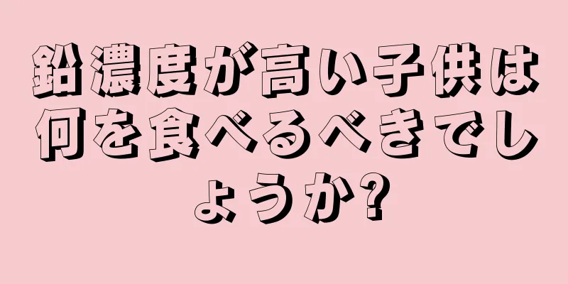 鉛濃度が高い子供は何を食べるべきでしょうか?