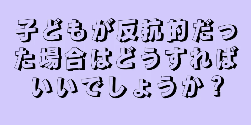 子どもが反抗的だった場合はどうすればいいでしょうか？