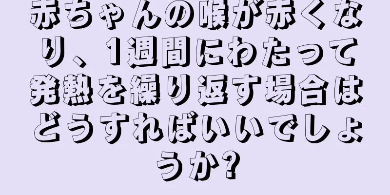 赤ちゃんの喉が赤くなり、1週間にわたって発熱を繰り返す場合はどうすればいいでしょうか?