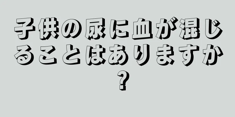 子供の尿に血が混じることはありますか？