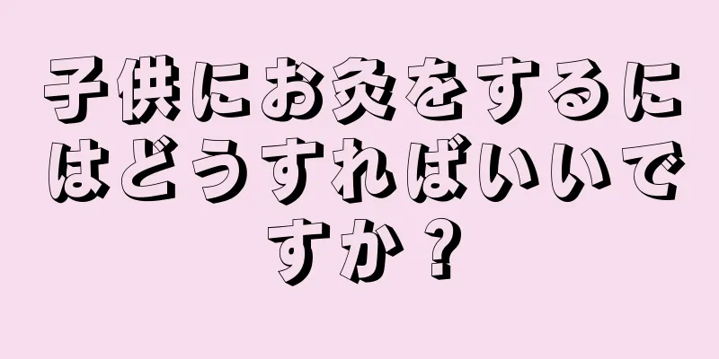 子供にお灸をするにはどうすればいいですか？