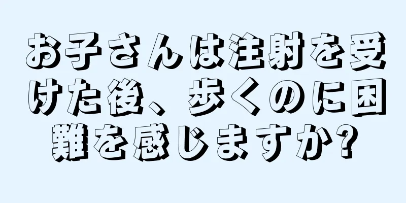 お子さんは注射を受けた後、歩くのに困難を感じますか?
