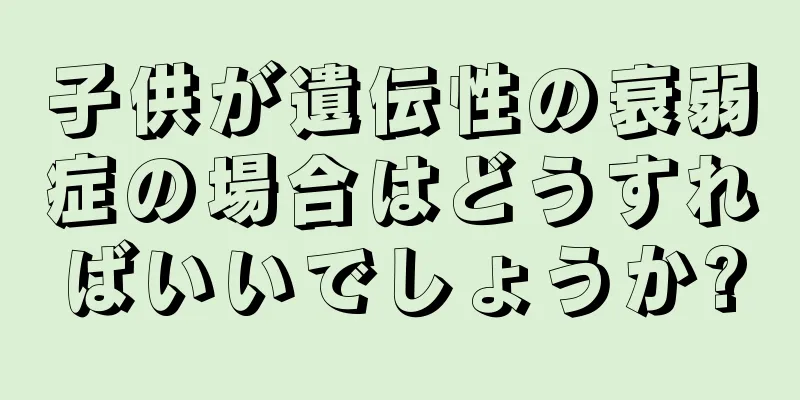 子供が遺伝性の衰弱症の場合はどうすればいいでしょうか?