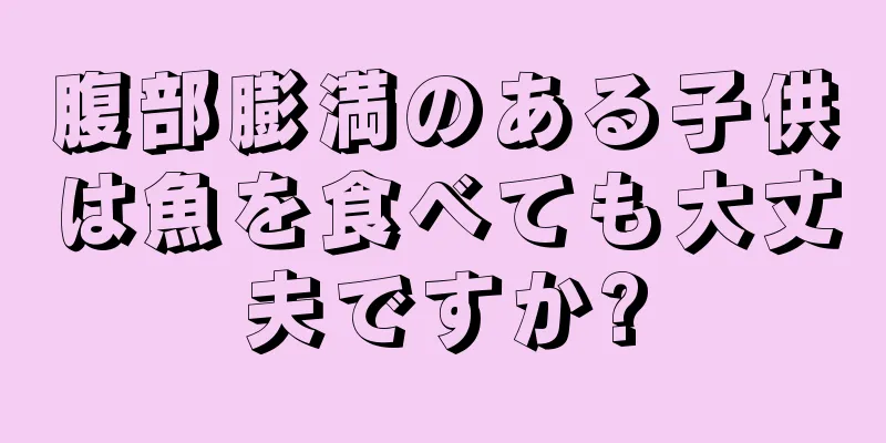 腹部膨満のある子供は魚を食べても大丈夫ですか?