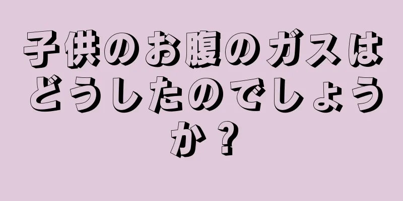 子供のお腹のガスはどうしたのでしょうか？