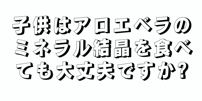 子供はアロエベラのミネラル結晶を食べても大丈夫ですか?