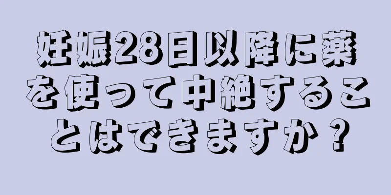 妊娠28日以降に薬を使って中絶することはできますか？
