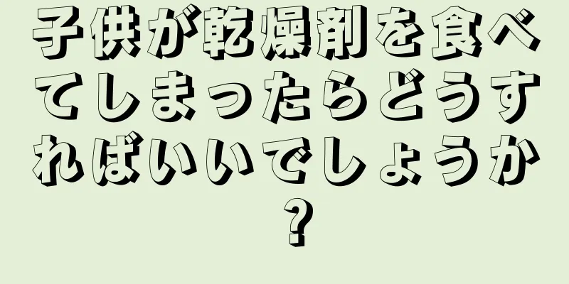 子供が乾燥剤を食べてしまったらどうすればいいでしょうか？