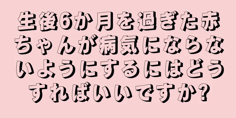生後6か月を過ぎた赤ちゃんが病気にならないようにするにはどうすればいいですか?