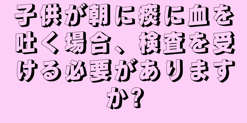 子供が朝に痰に血を吐く場合、検査を受ける必要がありますか?