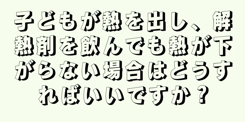 子どもが熱を出し、解熱剤を飲んでも熱が下がらない場合はどうすればいいですか？