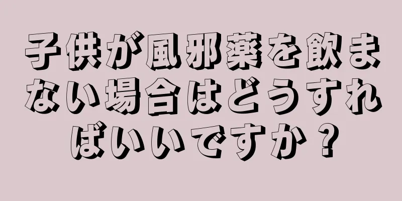 子供が風邪薬を飲まない場合はどうすればいいですか？