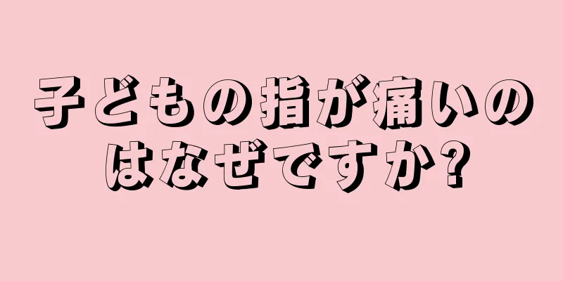 子どもの指が痛いのはなぜですか?