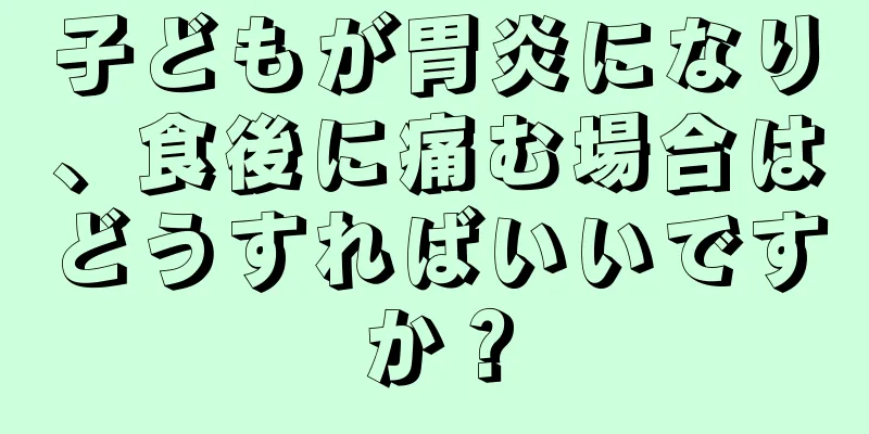 子どもが胃炎になり、食後に痛む場合はどうすればいいですか？