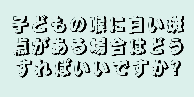 子どもの喉に白い斑点がある場合はどうすればいいですか?