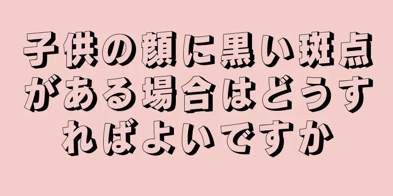 子供の顔に黒い斑点がある場合はどうすればよいですか