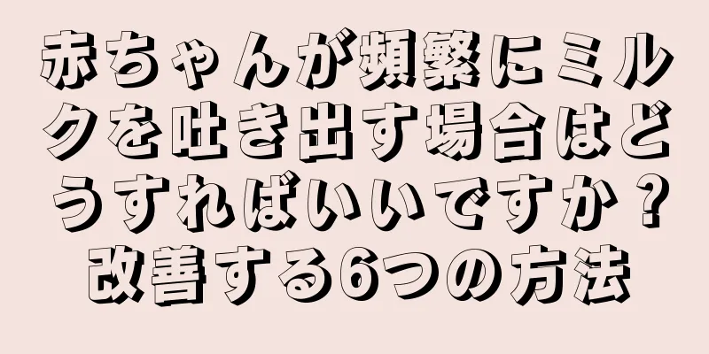赤ちゃんが頻繁にミルクを吐き出す場合はどうすればいいですか？改善する6つの方法