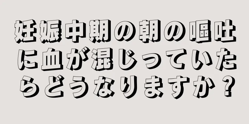 妊娠中期の朝の嘔吐に血が混じっていたらどうなりますか？