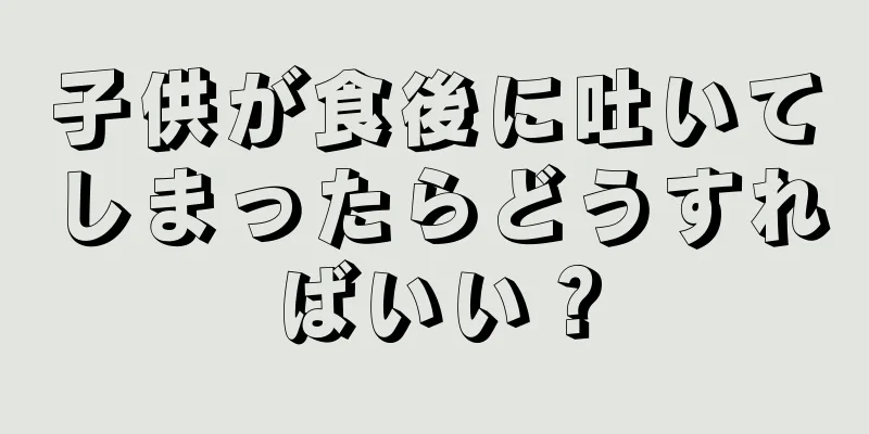 子供が食後に吐いてしまったらどうすればいい？
