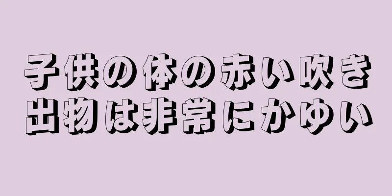 子供の体の赤い吹き出物は非常にかゆい