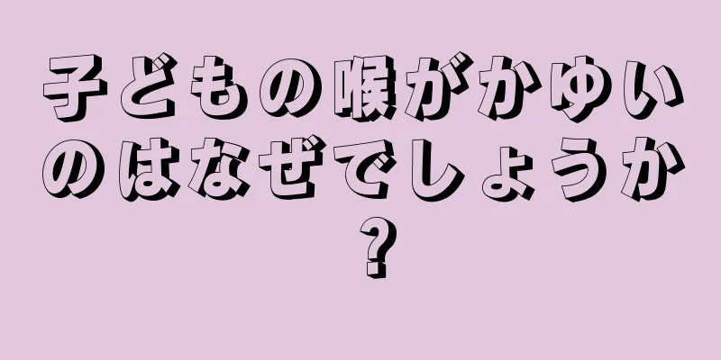 子どもの喉がかゆいのはなぜでしょうか？