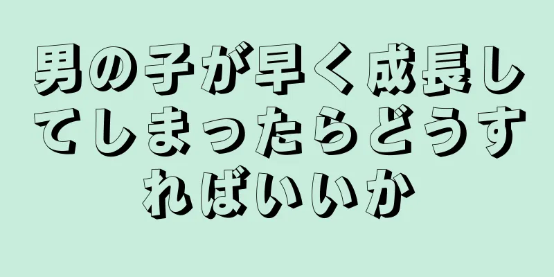 男の子が早く成長してしまったらどうすればいいか