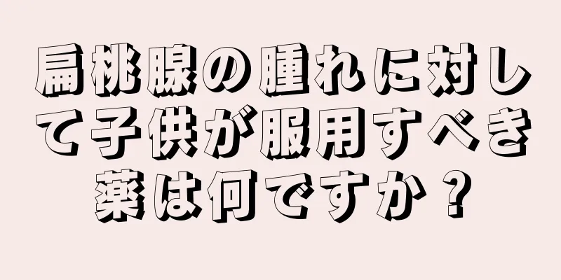扁桃腺の腫れに対して子供が服用すべき薬は何ですか？