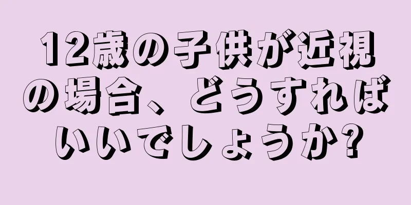 12歳の子供が近視の場合、どうすればいいでしょうか?