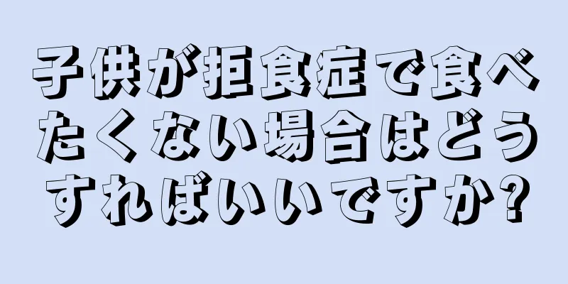 子供が拒食症で食べたくない場合はどうすればいいですか?