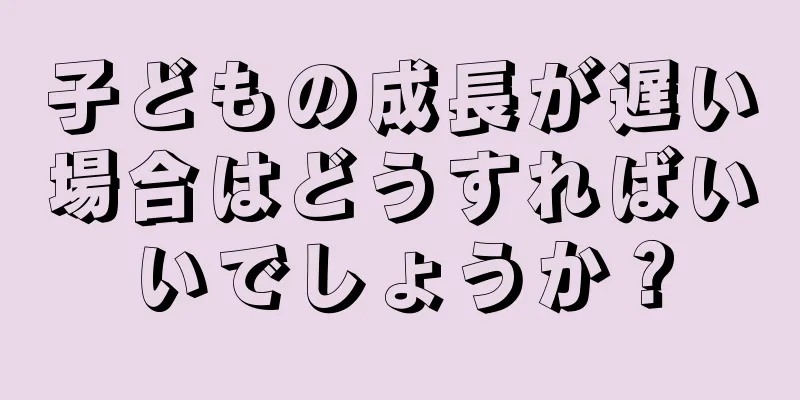 子どもの成長が遅い場合はどうすればいいでしょうか？